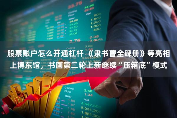 股票账户怎么开通杠杆 《隶书曹全碑册》等亮相上博东馆，书画第二轮上新继续“压箱底”模式