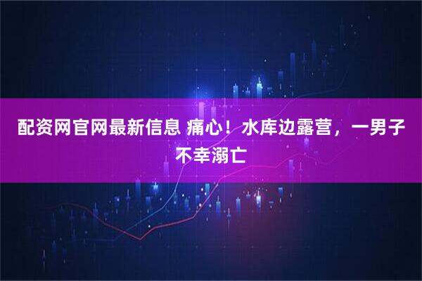 配资网官网最新信息 痛心！水库边露营，一男子不幸溺亡