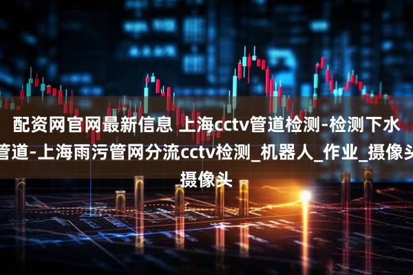 配资网官网最新信息 上海cctv管道检测-检测下水管道-上海雨污管网分流cctv检测_机器人_作业_摄像头