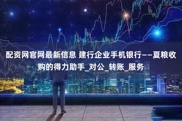 配资网官网最新信息 建行企业手机银行——夏粮收购的得力助手_对公_转账_服务