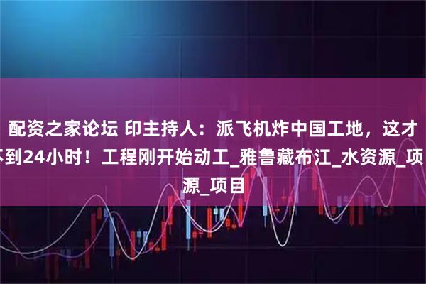 配资之家论坛 印主持人：派飞机炸中国工地，这才不到24小时！工程刚开始动工_雅鲁藏布江_水资源_项目