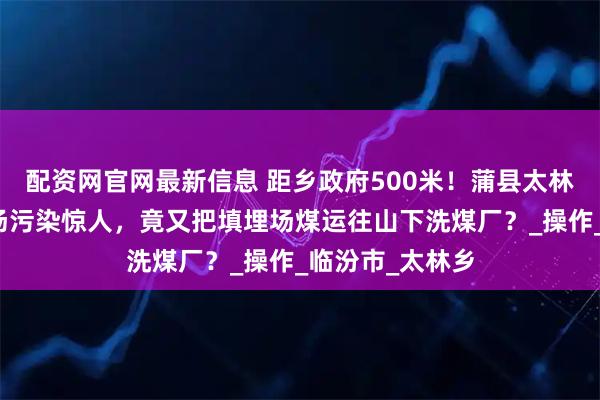 配资网官网最新信息 距乡政府500米！蒲县太林村煤矸石填埋场污染惊人，竟又把填埋场煤运往山下洗煤厂？_操作_临汾市_太林乡