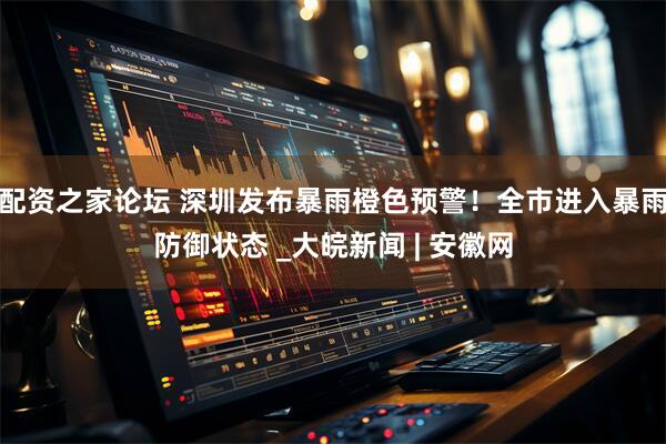 配资之家论坛 深圳发布暴雨橙色预警！全市进入暴雨防御状态 _大皖新闻 | 安徽网