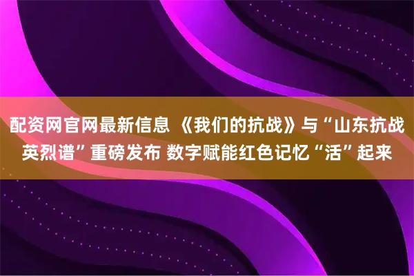 配资网官网最新信息 《我们的抗战》与“山东抗战英烈谱”重磅发布 数字赋能红色记忆“活”起来