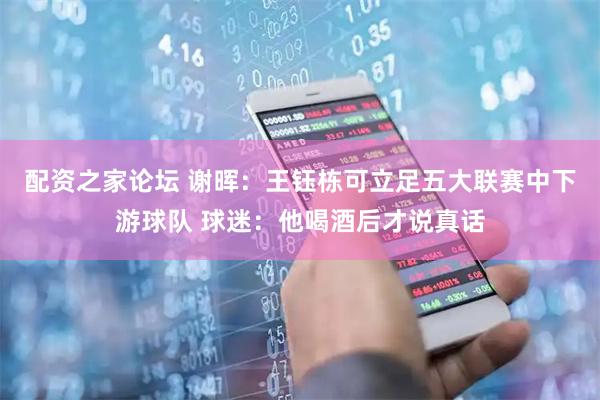 配资之家论坛 谢晖：王钰栋可立足五大联赛中下游球队 球迷：他喝酒后才说真话