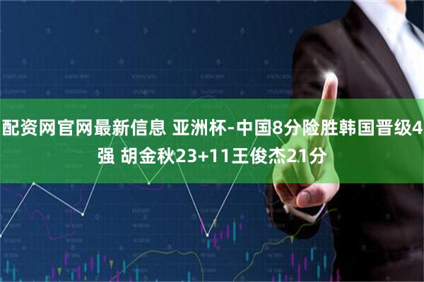 配资网官网最新信息 亚洲杯-中国8分险胜韩国晋级4强 胡金秋23+11王俊杰21分