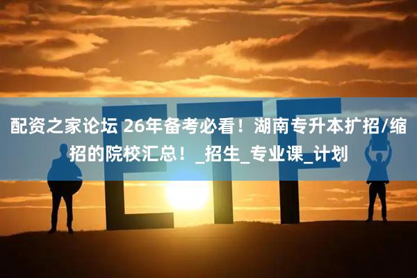 配资之家论坛 26年备考必看！湖南专升本扩招/缩招的院校汇总！_招生_专业课_计划
