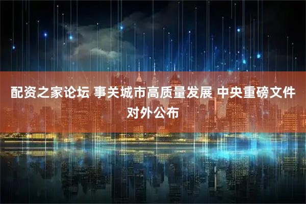 配资之家论坛 事关城市高质量发展 中央重磅文件对外公布