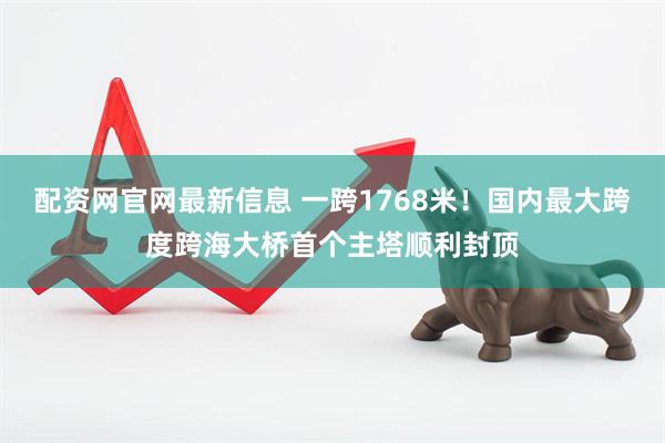 配资网官网最新信息 一跨1768米！国内最大跨度跨海大桥首个主塔顺利封顶