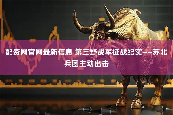 配资网官网最新信息 第三野战军征战纪实——苏北兵团主动出击