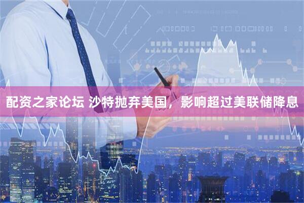 配资之家论坛 沙特抛弃美国，影响超过美联储降息