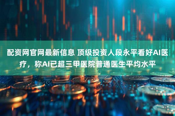 配资网官网最新信息 顶级投资人段永平看好AI医疗，称AI已超三甲医院普通医生平均水平