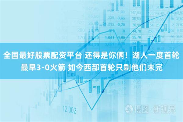 全国最好股票配资平台 还得是你俩！湖人一度首轮最早3-0火箭 如今西部首轮只剩他们未完