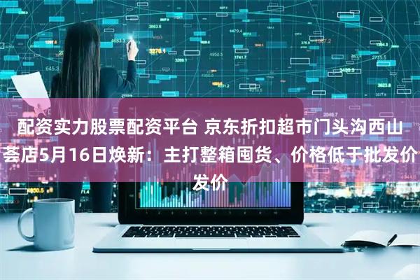 配资实力股票配资平台 京东折扣超市门头沟西山荟店5月16日焕新：主打整箱囤货、价格低于批发价