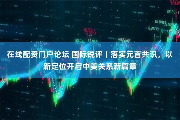 在线配资门户论坛 国际锐评丨落实元首共识，以新定位开启中美关系新篇章