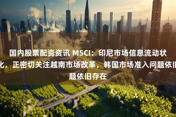 国内股票配资资讯 MSCI：印尼市场信息流动状况恶化，正密切关注越南市场改革，韩国市场准入问题依旧存在