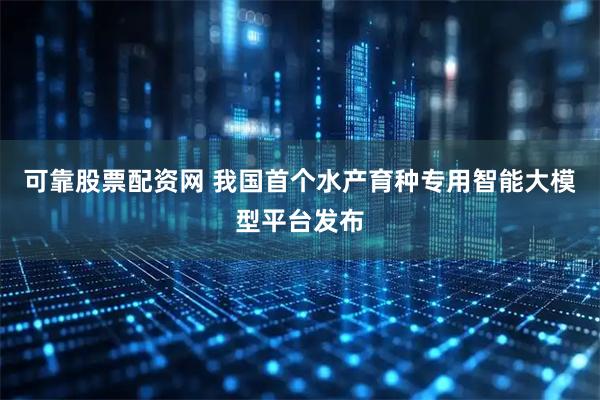 可靠股票配资网 我国首个水产育种专用智能大模型平台发布